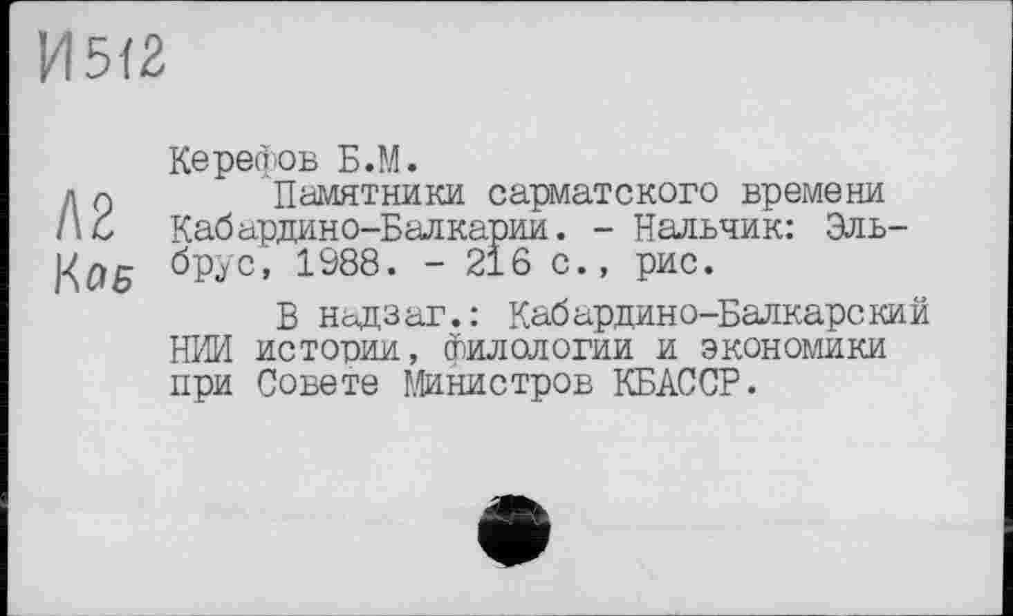 ﻿И512
Керефов Б.М.
д и	Памятники сарматского времени
1\С Кабардино-Балкарии. - Нальчик: Эль-К/7Б брус, 1988. - 216 с., рис.
В надзаг.: Кабардино-Балкарский НИИ истории, Филологии и экономики при Совете Министров КБАССР.